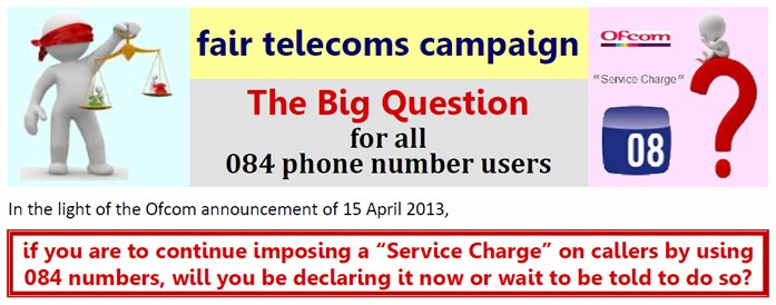 The Big Question: In light of the Ofcom announcement of 15 April 2013, if you are to continue imposing a “Service Charge” on callers by using 084 numbers, will you be declaring it now or wait to be told to do so?